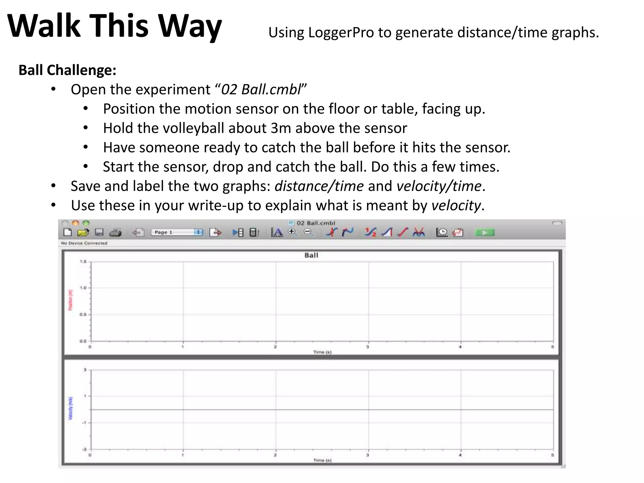 Walk This Way                         Using LoggerPro to generate distance/time graphs.

Ball Challenge:
     • Open the experiment “02 Ball.cmbl”
          • Position the motion sensor on the floor or table, facing up.
          • Hold the volleyball about 3m above the sensor
          • Have someone ready to catch the ball before it hits the sensor.
          • Start the sensor, drop and catch the ball. Do this a few times.
     • Save and label the two graphs: distance/time and velocity/time.
     • Use these in your write-up to explain what is meant by velocity.
 
