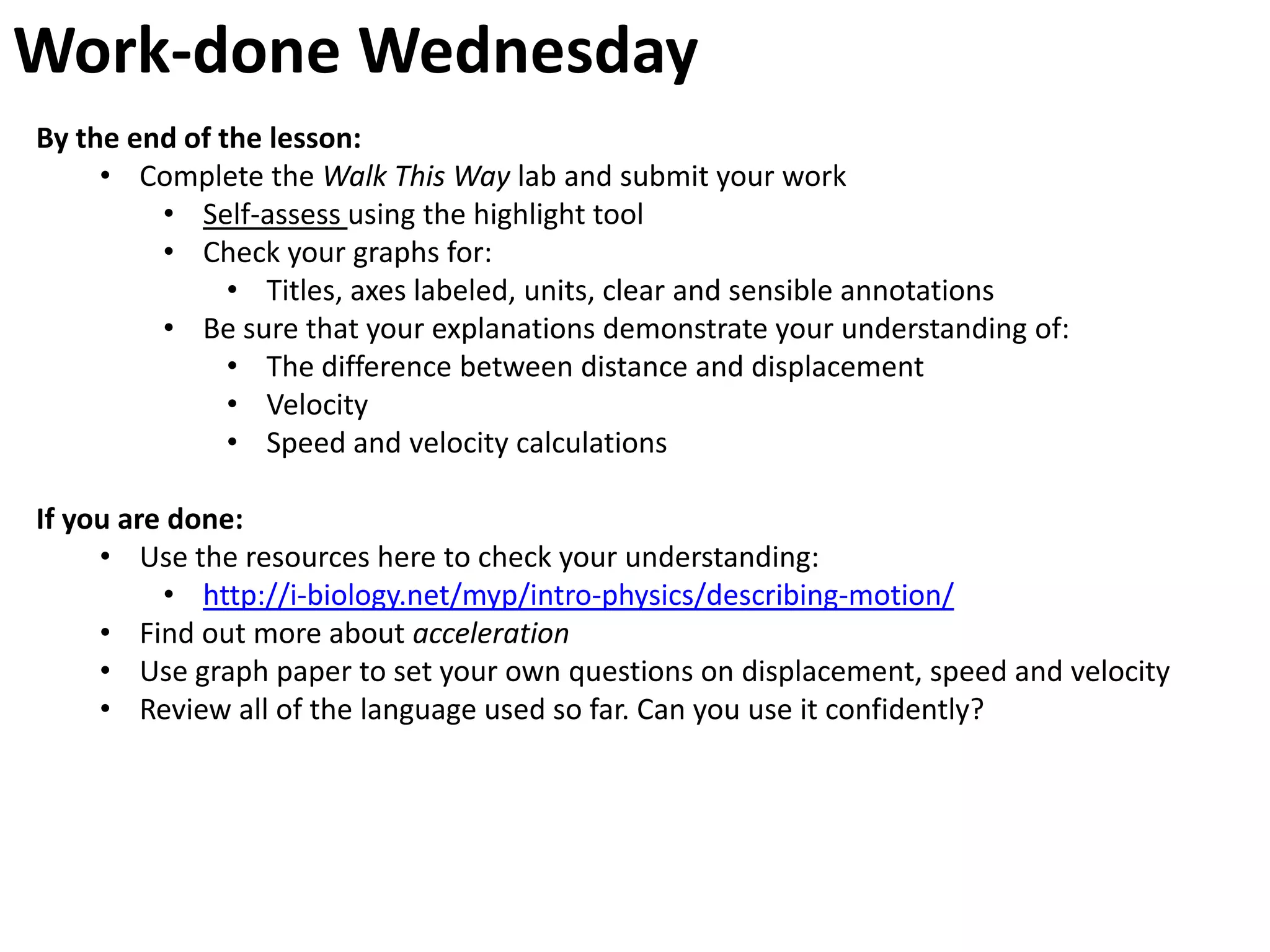 Work-done Wednesday
By the end of the lesson:
     • Complete the Walk This Way lab and submit your work
         • Self-assess using the highlight tool
         • Check your graphs for:
               • Titles, axes labeled, units, clear and sensible annotations
         • Be sure that your explanations demonstrate your understanding of:
               • The difference between distance and displacement
               • Velocity
               • Speed and velocity calculations

If you are done:
     • Use the resources here to check your understanding:
          • http://i-biology.net/myp/intro-physics/describing-motion/
     • Find out more about acceleration
     • Use graph paper to set your own questions on displacement, speed and velocity
     • Review all of the language used so far. Can you use it confidently?
 