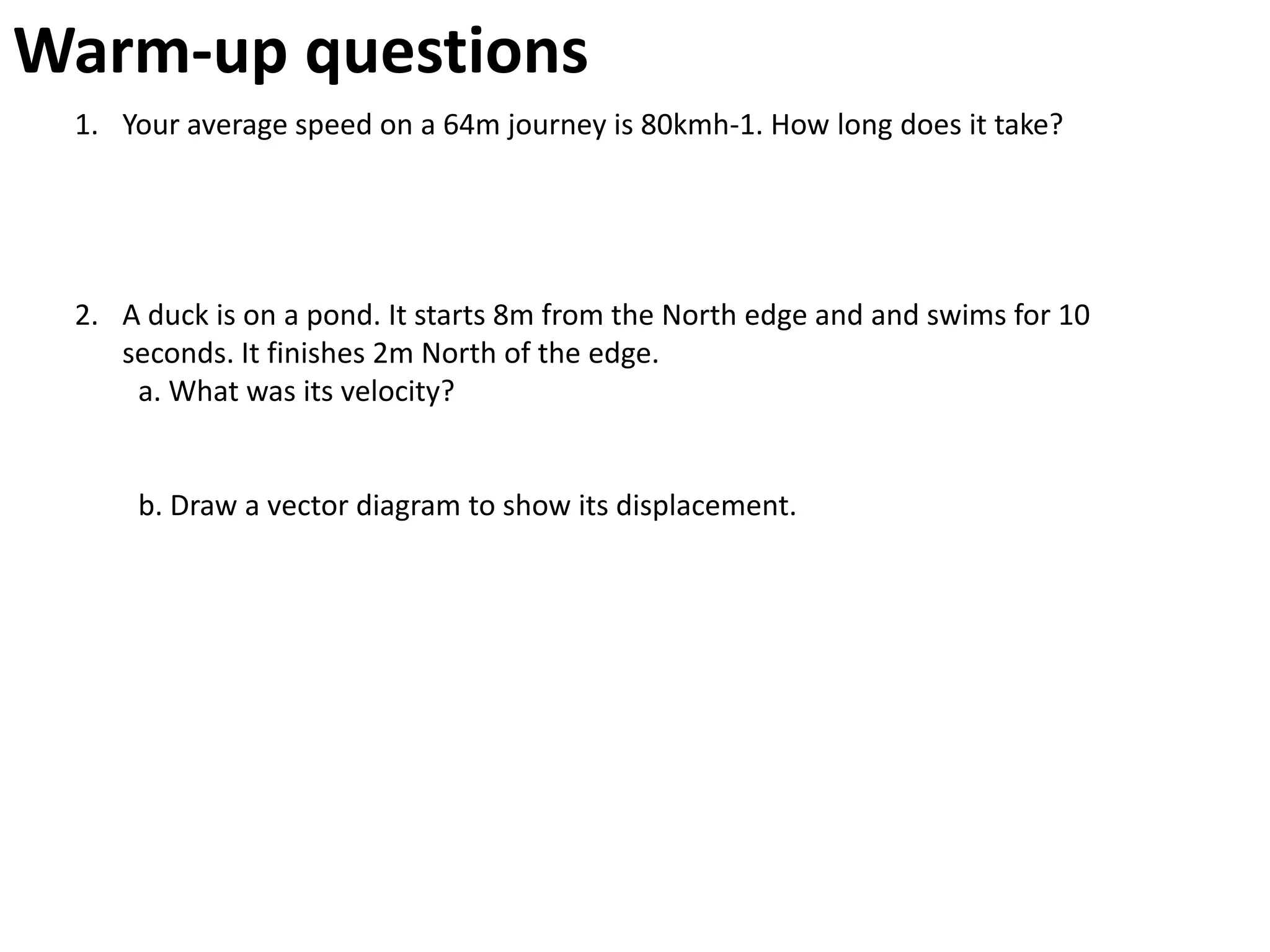 Warm-up questions
 1. Your average speed on a 64m journey is 80kmh-1. How long does it take?




 2. A duck is on a pond. It starts 8m from the North edge and and swims for 10
    seconds. It finishes 2m North of the edge.
     a. What was its velocity?


     b. Draw a vector diagram to show its displacement.
 