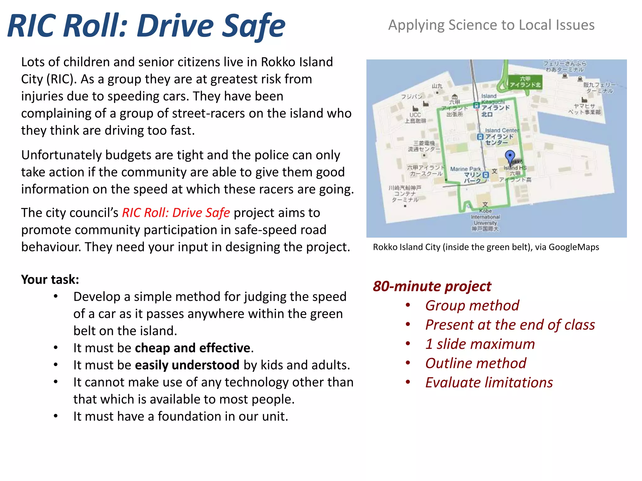RIC Roll: Drive Safe                                            Applying Science to Local Issues

 Lots of children and senior citizens live in Rokko Island
 City (RIC). As a group they are at greatest risk from
 injuries due to speeding cars. They have been
 complaining of a group of street-racers on the island who
 they think are driving too fast.
 Unfortunately budgets are tight and the police can only
 take action if the community are able to give them good
 information on the speed at which these racers are going.
 The city council’s RIC Roll: Drive Safe project aims to
 promote community participation in safe-speed road
 behaviour. They need your input in designing the project.   Rokko Island City (inside the green belt), via GoogleMaps


 Your task:
                                                             80-minute project
      • Develop a simple method for judging the speed
          of a car as it passes anywhere within the green
                                                                 • Group method
          belt on the island.                                    • Present at the end of class
      • It must be cheap and effective.                          • 1 slide maximum
      • It must be easily understood by kids and adults.         • Outline method
      • It cannot make use of any technology other than          • Evaluate limitations
          that which is available to most people.
      • It must have a foundation in our unit.
 