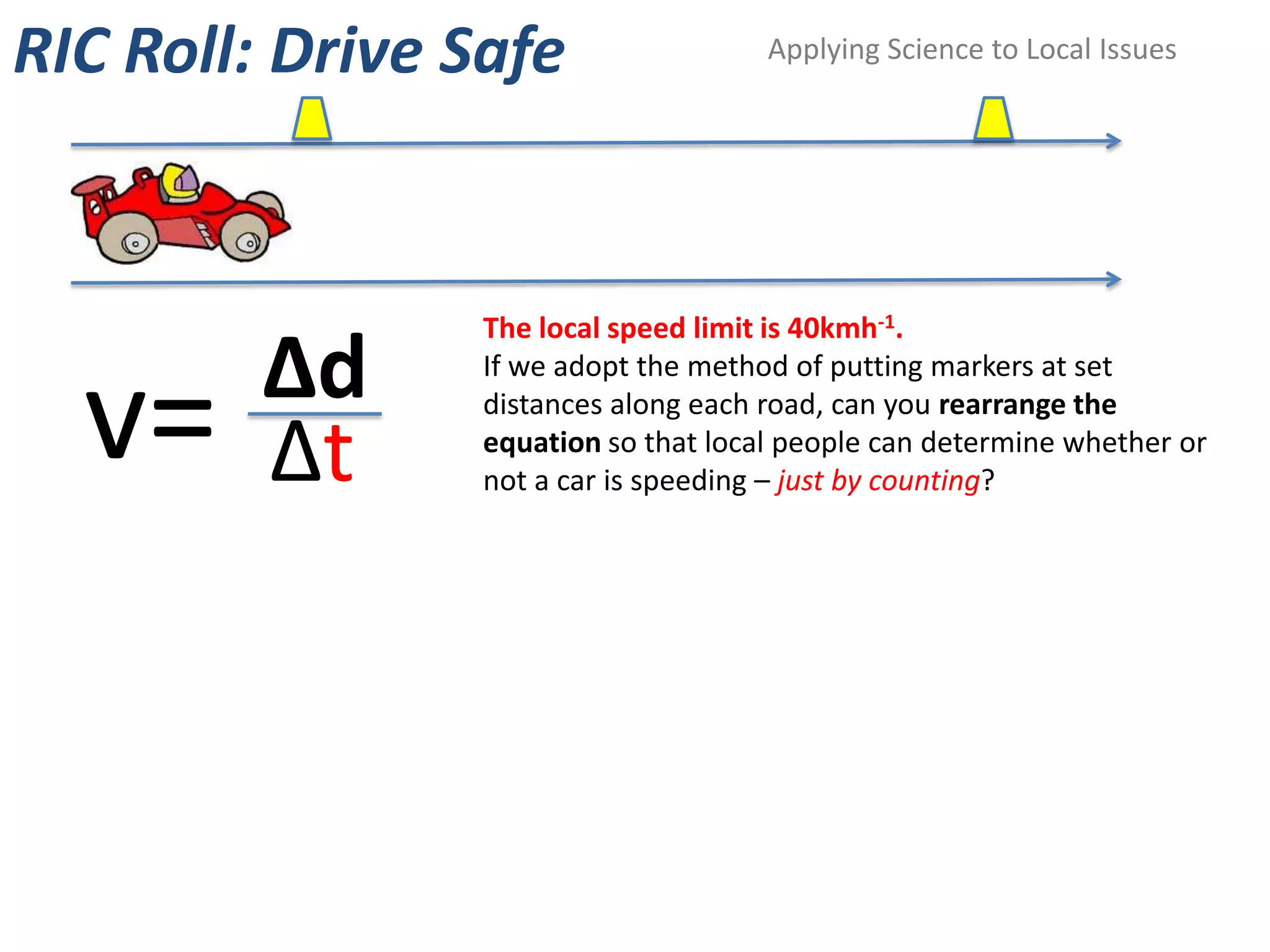 RIC Roll: Drive Safe                  Applying Science to Local Issues




                 The local speed limit is 40kmh-1.
         Δd
  v=
                 If we adopt the method of putting markers at set
                 distances along each road, can you rearrange the

         Δt      equation so that local people can determine whether or
                 not a car is speeding – just by counting?
 