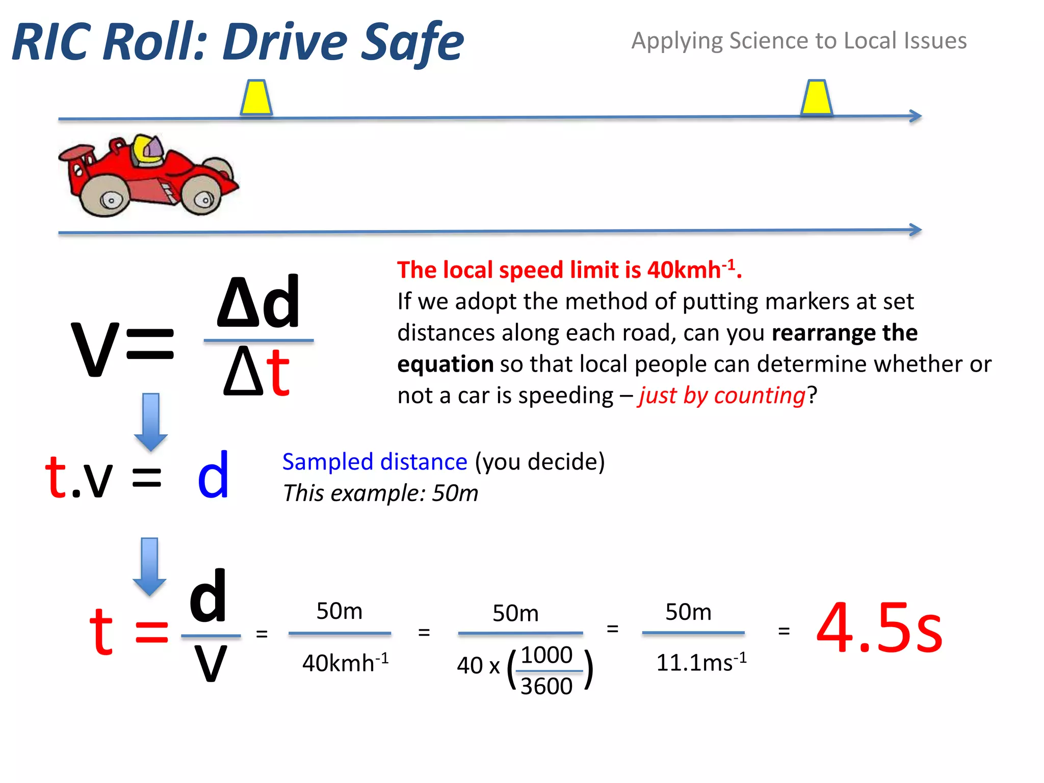 RIC Roll: Drive Safe                               Applying Science to Local Issues




                          The local speed limit is 40kmh-1.
         Δd
  v=
                          If we adopt the method of putting markers at set
                          distances along each road, can you rearrange the

         Δt               equation so that local people can determine whether or
                          not a car is speeding – just by counting?


 t.v = d       Sampled distance (you decide)
               This example: 50m



     d
   t=v     =
                  50m
                           =
                                  50m
                                               =
                                                      50m
                                                                =
                                                                    4.5s
                40kmh-1        40 x 1000
                                   (       )         11.1ms-1
                                    3600
 