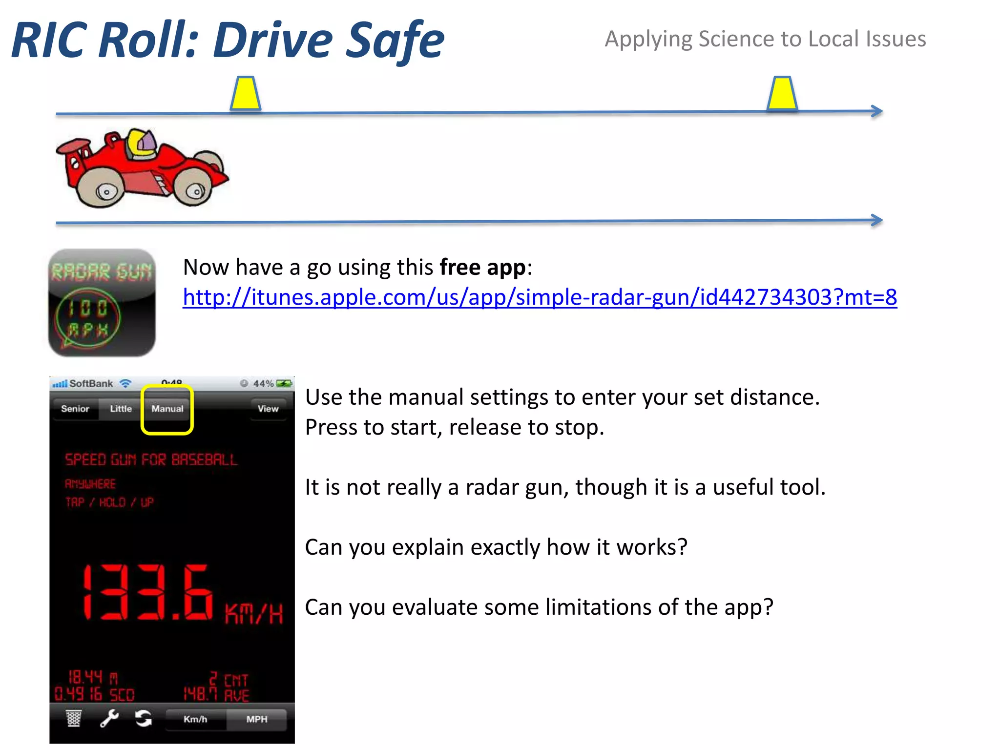 RIC Roll: Drive Safe                             Applying Science to Local Issues




       Now have a go using this free app:
       http://itunes.apple.com/us/app/simple-radar-gun/id442734303?mt=8


                 Use the manual settings to enter your set distance.
                 Press to start, release to stop.

                 It is not really a radar gun, though it is a useful tool.

                 Can you explain exactly how it works?

                 Can you evaluate some limitations of the app?
 
