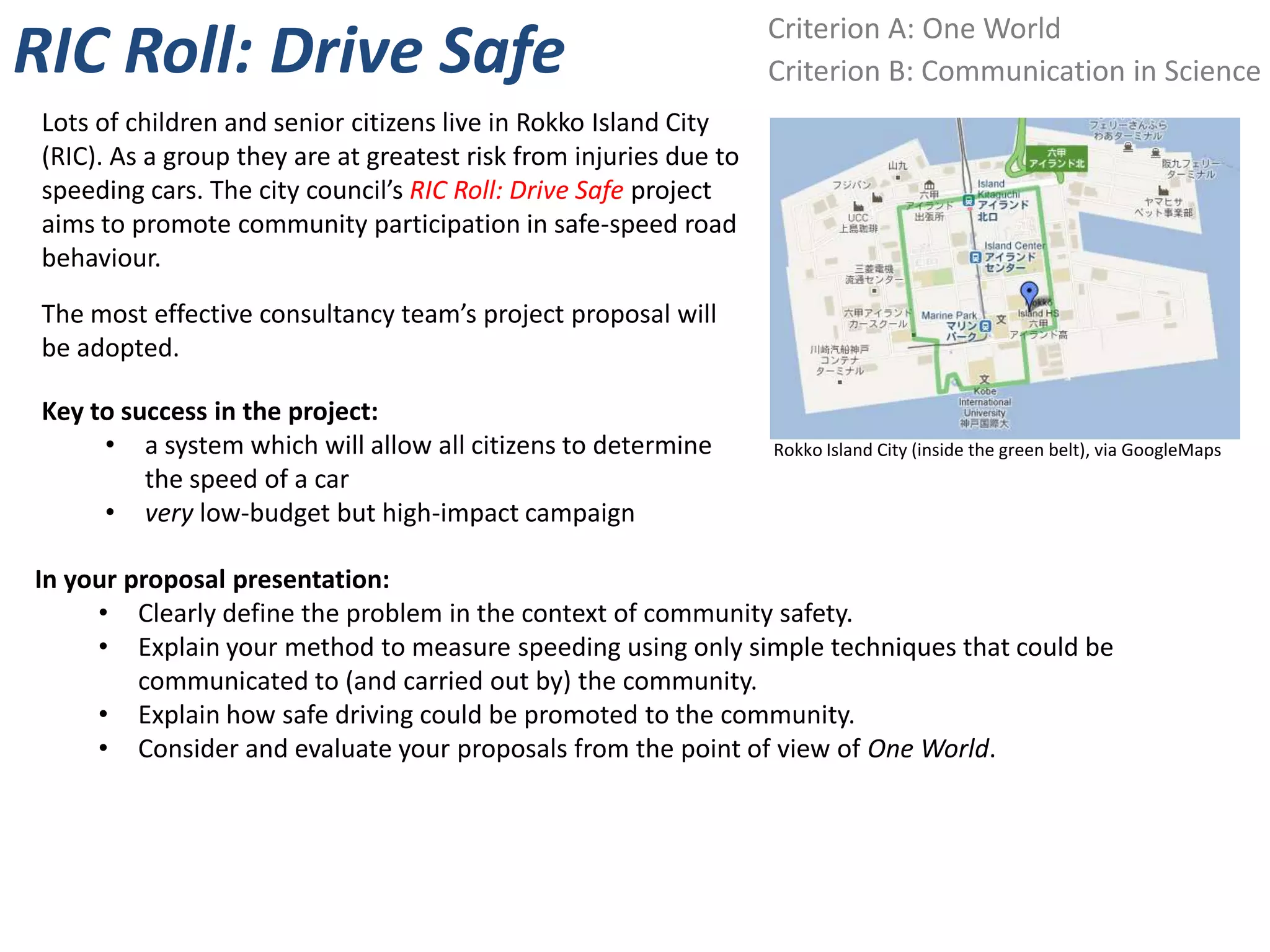 Criterion A: One World
RIC Roll: Drive Safe                                                Criterion B: Communication in Science
 Lots of children and senior citizens live in Rokko Island City
 (RIC). As a group they are at greatest risk from injuries due to
 speeding cars. The city council’s RIC Roll: Drive Safe project
 aims to promote community participation in safe-speed road
 behaviour.
 The most effective consultancy team’s project proposal will
 be adopted.

 Key to success in the project:
      • a system which will allow all citizens to determine         Rokko Island City (inside the green belt), via GoogleMaps
          the speed of a car
      • very low-budget but high-impact campaign

In your proposal presentation:
     • Clearly define the problem in the context of community safety.
     • Explain your method to measure speeding using only simple techniques that could be
         communicated to (and carried out by) the community.
     • Explain how safe driving could be promoted to the community.
     • Consider and evaluate your proposals from the point of view of One World.
 