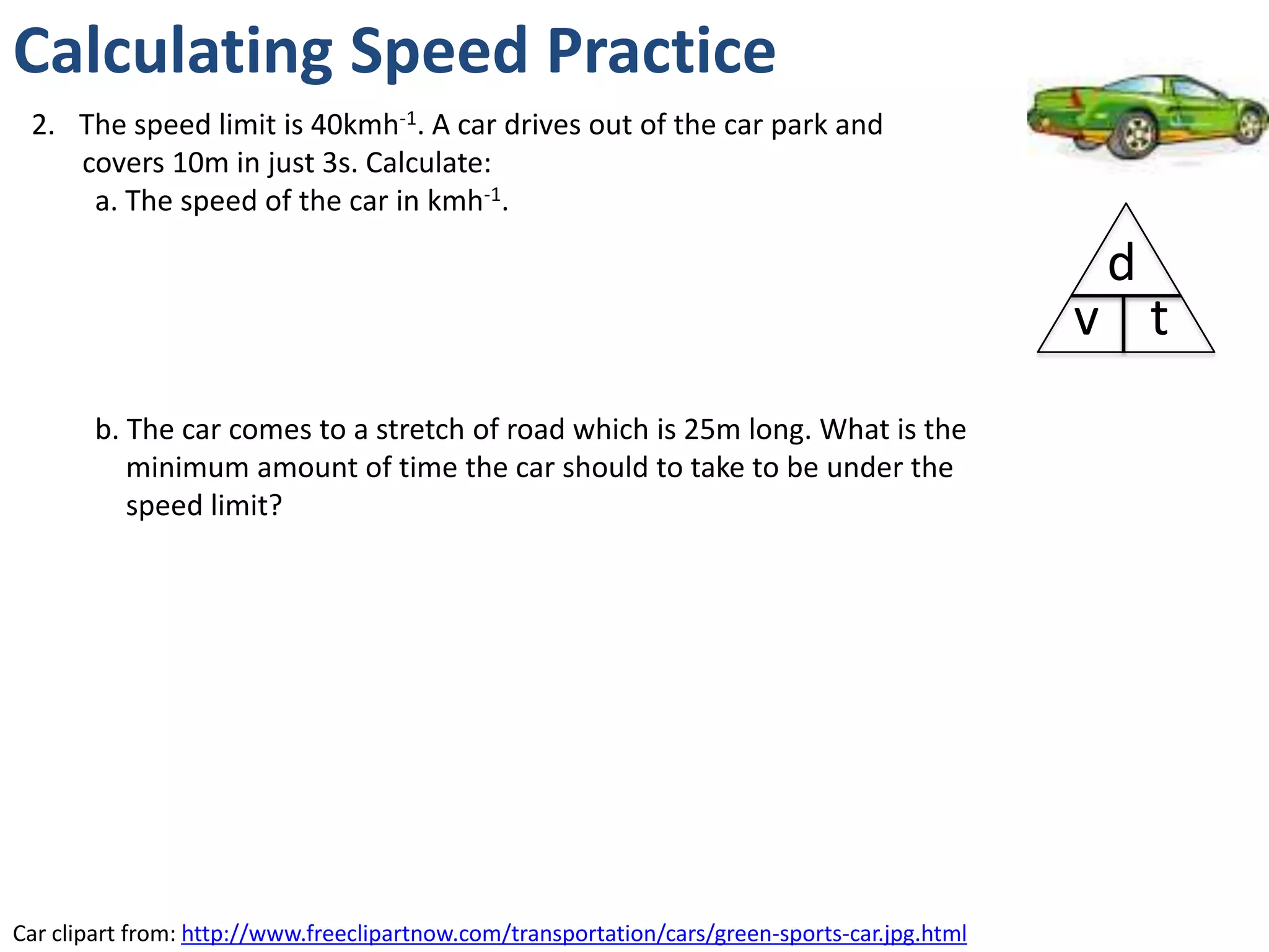 Calculating Speed Practice
 2. The speed limit is 40kmh-1. A car drives out of the car park and
    covers 10m in just 3s. Calculate:
     a. The speed of the car in kmh-1.

                                                                                                 d
                                                                                                v t
        b. The car comes to a stretch of road which is 25m long. What is the
           minimum amount of time the car should to take to be under the
           speed limit?




Car clipart from: http://www.freeclipartnow.com/transportation/cars/green-sports-car.jpg.html
 