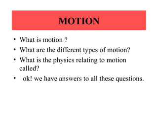 MOTION
• What is motion ?
• What are the different types of motion?
• What is the physics relating to motion
called?
• ok! we have answers to all these questions.

 