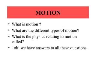 MOTION
• What is motion ?
• What are the different types of motion?
• What is the physics relating to motion
called?
• ok! we have answers to all these questions.
 