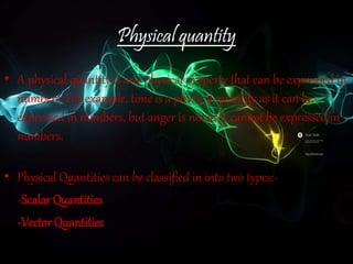 Physical quantity
• A physical quantity is any physical property that can be expressed in
numbers. For example, time is a physical quantity as it can be
expressed in numbers, but anger is not as it cannot be expressed in
numbers.
• Physical Quantities can be classified in into two types:-
-Scalar Quantities
-Vector Quantities
 