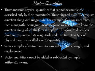 Vector Quantities
• There are some physical quantities that cannot be completely
described only by their magnitudes. These physical quantities require
direction along with magnitude. For example, if we consider force,
then along with the magnitude of the force, we also have to know the
direction along which the force is applied. Therefore, to describe a
force, we require both its magnitude and direction. This type of
physical quantity is called a vector quantity.
• Some examples of vector quantities are velocity, force, weight, and
displacement.
• Vector quantities cannot be added or subtracted by simple
arithmetic means.
• Vector quantities can easily be plotted on a graph.
 