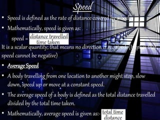 Speed
• Speed is defined as the rate of distance covered by a body.
• Mathematically, speed is given as:
speed =
It is a scalar quantity; that means no direction is required. (Implies that
speed cannot be negative)
• Average Speed
• A body travelling from one location to another might stop, slow
down, speed up or move at a constant speed.
• The average speed of a body is defined as the total distance travelled
divided by the total time taken.
• Mathematically, average speed is given as:-
 