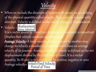 Velocity
• When we include the direction of motion with speed, we are talking
of the physical quantity called velocity. Thus, velocity is speed with
direction. Velocity is defined as the rate of change of displacement.
• Velocity =
It is a vector quantity. Therefore, direction of movement is important.
(Implies that velocity contains algebraic sign)
Average Velocity- A body moving from one point to another may
change its velocity a number of times, but it will have an average
velocity of its journey. Average velocity of a body is defined as the net
displacement divided by the total time of travel. It is a vector
quantity. Its SI unit is m/s and it can be positive, negative or zero
Average velocity=
 
