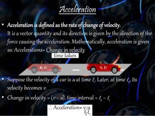 Acceleration
• Acceleration is definedas the rate of change of velocity.
It is a vector quantity and its direction is given by the direction of the
force causing the acceleration. Mathematically, acceleration is given
as: Accelerations= Change in velocity
• Suppose the velocity of a car is u at time t1. Later, at time t2, its
velocity becomes v.
• Change in velocity = (v − u), time interval = t2 − t1
 
