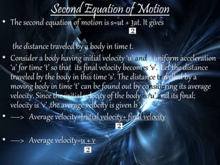 Second Equation of Motion
• The second equation of motion is s=ut + 1at. It gives
the distance traveled by a body in time t.
• Consider a body having initial velocity ‘u’ and a uniform acceleration
‘a’ for time ‘t’ so that its final velocity becomes ‘v’. .Let the distance
traveled by the body in this time ‘s’. The distance travelled by a
moving body in time ‘t’ can be found out by considering its average
velocity. Since the initial velocity of the body is ‘u’ and its final;
velocity is ‘v’ ,the average velocity is given by:
• —> Average velocity=Initial velocity+ final velocity
• —> Average velocity=u + v
 
