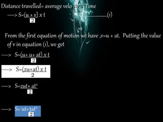 Distance travelled= average velocity x Time
—> S=(u + v) x t …………………….(1)
From the first equation of motion we have ,v=u + at. Putting the value
of v in equation (1), we get
—> S=(u+ u+ at) x t
—> S=2ut+ at2
—> S= ut+1at2
 