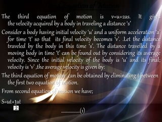 Third Equation of Motion
The third equation of motion is v=u+2as. It gives
the velocity acquired by a body in traveling a distance ‘s’
Consider a body having initial velocity ‘u’ and a uniform acceleration ‘a’
for time ‘t’ so that its final velocity becomes ‘v’. .Let the distance
traveled by the body in this time ‘s’. The distance travelled by a
moving body in time ‘t’ can be found out by considering its average
velocity. Since the initial velocity of the body is ‘u’ and its final;
velocity is ‘v’ ,the average velocity is given by:
The third equation of motion can be obtained by eliminating t between
the first two equation of motion.
From second equation of motion we have;
S=ut+1at
……………..(1)
 