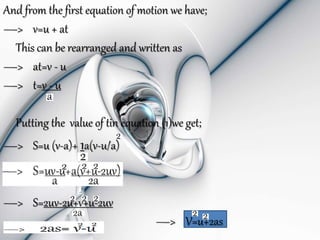 And from the first equation of motion we have;
—> v=u + at
This can be rearranged and written as
—> at=v - u
—> t=v - u
Putting the value of tin equation (1)we get;
—> S=u (v-a)+ 1a(v-u/a)
—> S=2uv-2u+v+u-2uv
—> V=u+2as
 