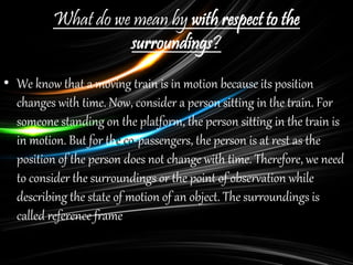 What do we mean by with respect to the
surroundings?
• We know that a moving train is in motion because its position
changes with time. Now, consider a person sitting in the train. For
someone standing on the platform, the person sitting in the train is
in motion. But for the co-passengers, the person is at rest as the
position of the person does not change with time. Therefore, we need
to consider the surroundings or the point of observation while
describing the state of motion of an object. The surroundings is
called reference frame.
 
