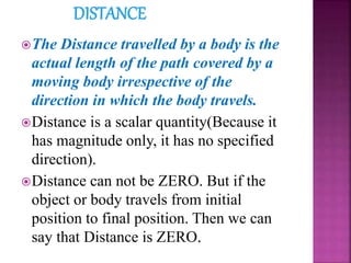 The Distance travelled by a body is the
actual length of the path covered by a
moving body irrespective of the
direction in which the body travels.
Distance is a scalar quantity(Because it
has magnitude only, it has no specified
direction).
Distance can not be ZERO. But if the
object or body travels from initial
position to final position. Then we can
say that Distance is ZERO.
 