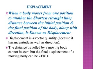 When a body moves from one position
to another the Shortest (straight line)
distance between the initial position &
the final position of the body, along with
direction, is Known as Displacement.
 Displacement is a vector quantity (because it
has magnitude as well as direction).
 The distance travelled by a moving body
cannot be zero but the final displacement of a
moving body can be ZERO.
 