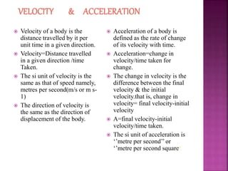  Velocity of a body is the
distance travelled by it per
unit time in a given direction.
 Velocity=Distance travelled
in a given direction /time
Taken.
 The si unit of velocity is the
same as that of speed namely,
metres per second(m/s or m s-
1)
 The direction of velocity is
the same as the direction of
displacement of the body.
 Acceleration of a body is
defined as the rate of change
of its velocity with time.
 Acceleration=change in
velocity/time taken for
change.
 The change in velocity is the
difference between the final
velocity & the initial
velocity.that is, change in
velocity= final velocity-initial
velocity
 A=final velocity-initial
velocity/time taken.
 The si unit of acceleration is
‘’metre per second’’ or
‘’metre per second square’’.
 