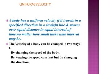  A body has a uniform velocity if it travels in a
specified direction in a straight line & moves
over equal distance in equal interval of
time,no matter how small these time interval
may be.
 The Velocity of a body can be changed in two ways
:-
By changing the speed of the body.
By keeping the speed constant but by changing
the direction.
 