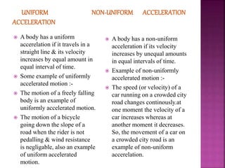  A body has a uniform
accerelation if it travels in a
straight line & its velocity
increases by equal amount in
equal interval of time.
 Some example of uniformly
accelerated motion :-
 The motion of a freely falling
body is an example of
uniformly accelerated motion.
 The motion of a bicycle
going down the slope of a
road when the rider is not
pedalling & wind resistance
is negligable, also an example
of uniform accelerated
motion.
 A body has a non-uniform
acceleration if its velocity
increases by unequal amounts
in equal intervals of time.
 Example of non-uniformly
accelerated motion :-
 The speed (or velocity) of a
car running on a crowded city
road changes continously.at
one moment the velocity of a
car increases whereas at
another moment it decreases.
So, the movement of a car on
a crowded city road is an
example of non-uniform
accerelation.
 