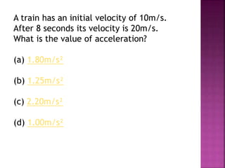 A train has an initial velocity of 10m/s.
After 8 seconds its velocity is 20m/s.
What is the value of acceleration?
(a) 1.80m/s²
(b) 1.25m/s²
(c) 2.20m/s²
(d) 1.00m/s²
 