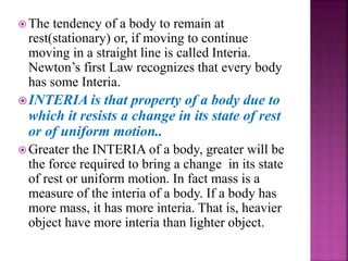  The tendency of a body to remain at
rest(stationary) or, if moving to continue
moving in a straight line is called Interia.
Newton’s first Law recognizes that every body
has some Interia.
INTERIA is that property of a body due to
which it resists a change in its state of rest
or of uniform motion..
 Greater the INTERIA of a body, greater will be
the force required to bring a change in its state
of rest or uniform motion. In fact mass is a
measure of the interia of a body. If a body has
more mass, it has more interia. That is, heavier
object have more interia than lighter object.
 