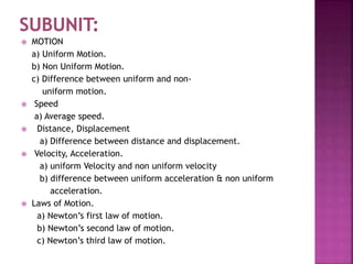  MOTION
a) Uniform Motion.
b) Non Uniform Motion.
c) Difference between uniform and non-
uniform motion.
 Speed
a) Average speed.
 Distance, Displacement
a) Difference between distance and displacement.
 Velocity, Acceleration.
a) uniform Velocity and non uniform velocity
b) difference between uniform acceleration & non uniform
acceleration.
 Laws of Motion.
a) Newton’s first law of motion.
b) Newton’s second law of motion.
c) Newton’s third law of motion.
 