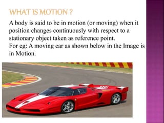 A body is said to be in motion (or moving) when it
position changes continuously with respect to a
stationary object taken as reference point.
For eg: A moving car as shown below in the Image is
in Motion.
 