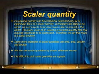  If a physical quantity can be completely described only by its
magnitude, the it is a scalar quantity. To measure the mass of an
object, we only have to know how much matter is present in the
object. Therefore, mass of an object is a physical quantity that only
requires magnitude to be expressed . Therefore, we say that mass
is a scalar quantity.
 Some more examples of scalar quantities are time, area, volume,
and energy.
 We can add scalar quantities by simple arithmetic means.
 It is difficult to plot scalar quantities on a graph.
 