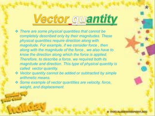  There are some physical quantities that cannot be
completely described only by their magnitudes. These
physical quantities require direction along with
magnitude. For example, if we consider force , then
along with the magnitude of the force , we also have to
know the direction along which the force is applied.
Therefore, to describe a force, we required both its
magnitude and direction. This type of physical quantity is
called vector quantity.
 Vector quantity cannot be added or subtracted by simple
arithmetic means.
 Some example of vector quantities are velocity, force,
weight, and displacement.
 
