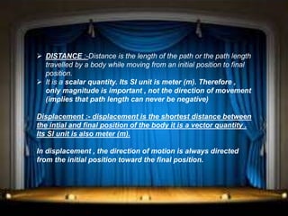 DISTANCE :-Distance is the length of the path or the path length
travelled by a body while moving from an initial position to final
position.
 It is a scalar quantity. Its SI unit is meter (m). Therefore ,
only magnitude is important , not the direction of movement
(implies that path length can never be negative)
Displacement :- displacement is the shortest distance between
the intial and final position of the body it is a vector quantity .
Its SI unit is also meter (m).
In displacement , the direction of motion is always directed
from the initial position toward the final position.
 