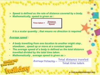  Speed is defined as the rate of distance covered by a body.
 Mathematically, speed is given as :
it is a scalar quantity ; that means no direction is required
Average speed :
• A body travelling from one location to another might stop ,
slowdown , speed up or move at a constant speed.
• The average speed of a body is defined as the total distance
travelled divided by the total time taken.
• Mathematically , average speed is given as :-
 