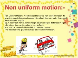 Non-Uniform Motion:- A body is said to have a non- uniform motion if it
travels unequal distances in equal intervals of time, no matter how small
these intervals may be.
Eg. A freely ball from a certain height covers unequal distances in equal
intervals of time, so its motion is non uniform.
Non uniform motion is also called accelerated motion.
The distance-time graph is curved for non uniform motion.
 