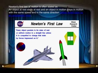 Newton's first law of motion is often stated as
An object at rest stays at rest and an object in motion stays in motion
with the same speed and in the same direction unless acted upon by
an unbalanced force.
 