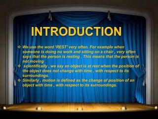  We use the word ‘REST’ very often. For example when
someone is doing no work and sitting on a chair , very often
says that the person is resting . This means that the person is
not moving
 scientifically , we say an object is at rest when the position of
the object does not change with time , with respect to its
surroundings.
 Similarly , motion is defined as the change of position of an
object with time , with respect to its surroundings.
 