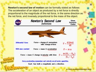 Newton's second law of motion can be formally stated as follows:
The acceleration of an object as produced by a net force is directly
proportional to the magnitude of the net force, in the same direction as
the net force, and inversely proportional to the mass of the object.
 