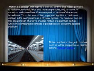 Motion is a concept that applies to objects, bodies, and matter particles,
to radiation, radiation fields and radiation particles, and to space, its
curvature and space-time. One also speak of motion of shapes and
boundaries. Thus, the term motion in general signifies a continuous
change in the configuration of a physical system. For example, one can
talk about motion of a wave or about motion of a quantum particle,
where the configuration consists of probabilities of occupying specific
positions.
Motion involves a change in position,
such as in this perspective of rapidly
leaving Yongsan Station.
 