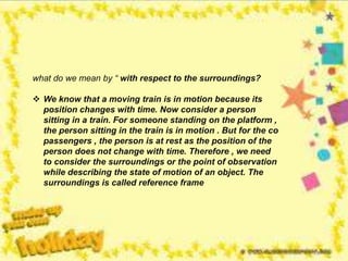 what do we mean by “ with respect to the surroundings?
 We know that a moving train is in motion because its
position changes with time. Now consider a person
sitting in a train. For someone standing on the platform ,
the person sitting in the train is in motion . But for the co
passengers , the person is at rest as the position of the
person does not change with time. Therefore , we need
to consider the surroundings or the point of observation
while describing the state of motion of an object. The
surroundings is called reference frame
 
