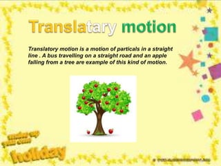 Translatory motion is a motion of particals in a straight
line . A bus travelling on a straight road and an apple
falling from a tree are example of this kind of motion.
 