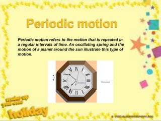 Periodic motion refers to the motion that is repeated in
a regular intervals of time. An oscillating spring and the
motion of a planet around the sun illustrate this type of
motion.
 