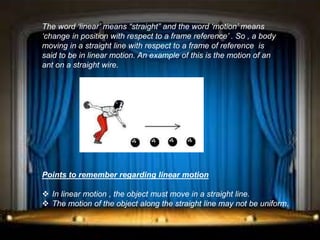 The word ‘linear’ means “straight” and the word ‘motion’ means
‘change in position with respect to a frame reference’ . So , a body
moving in a straight line with respect to a frame of reference is
said to be in linear motion. An example of this is the motion of an
ant on a straight wire.
Points to remember regarding linear motion
 In linear motion , the object must move in a straight line.
 The motion of the object along the straight line may not be uniform.
 