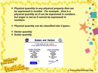  Physical quantitiy is any physical property that can
be expressed in number . For example , time is a
physical quantity as it can be expressed in numbers ,
but anger is not as it cannot be expressed in
numbers.
 Physical quantity can be classified into 2 types:-
 Vector quantity
 Scaler quantity
 