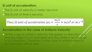 SI unit of acceleration:
The SI unit of velocity is meter /second
The SI unit of time is second.
Acceleration in the case of Uniform Velocity:
 In the case of uniform velocity, the speed or direction of a
moving object is not changed and thus there is no change
in acceleration. Therefore, in the case of uniform velocity
acceleration will be zero.
 