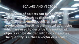 SCALARS AND VECTORS
The motion of objects can be described by
words - words such as distance,
displacement, speed, velocity, and
acceleration. These mathematical quantities
which are used to describe the motion of
objects can be divided into two categories.
The quantity is either a vector or a scalar.
 
