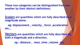 These two categories can be distinguished from one
another by their distinct definitions:
Scalars are quantities which are fully described by a
magnitude alone.
eg: displacement , velocity , force ,acceleration
etc.,
Vectors are quantities which are fully described by
both a magnitude and a direction.
eg : distance , mass ,time ,volume etc
 