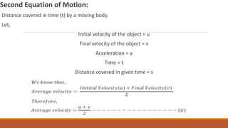 Second Equation of Motion:
Distance covered in time (t) by a moving body.
Let,
Initial velocity of the object = u
Final velocity of the object = v
Acceleration = a
Time = t
Distance covered in given time = s
 