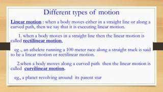 Different types of motion
Linear motion : when a body moves either in a straight line or along a
curved path, then we say that it is executing linear motion.
1. when a body moves in a straight line then the linear motion is
called rectilinear motion.
eg ., an athelete running a 100 meter race along a straight track is said
to be a linear motion or rectilinear motion.
2.when a body moves along a curved path then the linear motion is
called curvilinear motion.
eg., a planet revolving around its parent star
 