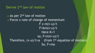 Derive 2nd law of motion
 As per 2nd law of motion
 Force x rate of change of momentum
F x m(v-u)/t
F=km(v-u)/t
Here K=1
so, F=m(v-u)/t
Therefore, (v-u)/t=a (from 1st equation of motion)
So, F=ma
 